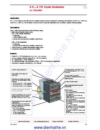 ABB LIMITED 2/4
A 9 ... A 110 3-pole Contactors
a.c. Operated
Location of surge suppressors.
Clear marking of coil voltages and
frequencies.
Connecting point for control leads in top
part of main terminals of A 50 ... A 110
contactors.
Terminal marking according to
IEC 60947-4-1, EN 50005, EN 50012 and
NEMA standards.
Location of function marker.
Stops for attaching front-mounted
accessories.
Terminal screws:
– A 9 ... A 16 contactors:
M3.5 Pozidriv (+,-) No.2 for all terminals,
– A 26 contactors:
M4 Pozidriv (+,-) No.2 for main and
auxiliary terminals,
M3.5 Pozidriv (+,-) No.2 for coil terminals,
– A 30, A 40 contactors:
M5 Pozidriv (+,-) No.2 for main terminals,
M3.5 Pozidriv (+,-) No.2 for auxiliary and
coil terminals,
– A 50 ... A 75 contactors:
M6 Pozidriv (+,-) No.2 for main terminals,
M3.5 Pozidriv (+,-) No.2 for coil terminals,
– A 95 ... A 110 contactors:
M8 Hexagon socket (s = 4 mm) for main
terminals,
M3.5 Pozidriv (+,-) No.2 for coil terminals.
Terminals delivered in open position with
captive screws.
Screwdriver guidance for all terminals.
Degree of protection (IP...) of terminals
according to IEC 60947-1:
– A 9 ... A 40 contactors:
IP 20 for main and auxiliary terminals.
– A 50 ... A 110 contactors:
IP 10 for main terminals,
IP 20 for auxiliary terminals.
Holes for screw fixing (screws not supplied).
Distance between holes according to
EN 50003 (contactors for motors ≤ 11 kW).
Location of side-mounted accessories
(on right or left hand side).
Quick fixing on mounting rail according
to IEC 715, EN 50022 and EN 50023
standards:
– 35 x 7.5 mm for A 9 ... A 40 contactors,
– 35 x 15 mm for A 9 ... A 75 contactors,
– 75 x 25 mm for A 50 ... A 110 contactors.
Application
A 9 ... A 110 contactors are mainly used for controlling 3-phase motors and generally for controlling power circuits up to 690 V a.c. / 1000 V a.c.
or 220 V d.c. / 440 V d.c. The contactors can also be used for many other applications such as isolation, capacitor switching, lighting.
Description
The A... series 3-pole contactors are of the block type design.
• Main poles and auxiliary contact blocks
A 9 ... A 40 1-stack contactors:
- 3 main poles,
- 1 built-in auxiliary contact,
- front and side mounted add-on auxiliary contact blocks.
A 50 ... A 110 contactors:
- 3 main poles,
- front and side mounted add-on auxiliary contact blocks.
• Control circuit: a.c. operated with laminated magnet circuit
• Accessories: a wide range of accessories is available
Variants
• 4-pole: A 9 ... A 75 contactors (with 4 N.O. or 2 N.O. + 2 N.C. main poles).
• a.c./d.c. operated controlled supply: AF 50 ... AF 110 contactors.
• d.c. operated: AE 9 ... AE 40 contactors.
• d.c. operated with large coil voltage range: TAE 50 ... TAE 110 contactors (on application).
• contactors for capacitor switching (UA..., UA..-R types),
www.abb.com/lowvoltage email marketing.info@gb.abb.com Telephone 02476 368551 Facsimile 02476 368401
www.dienhathe.xyz
www.dienhathe.vn
 