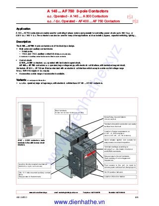 ABB LIMITED 2/8
A 145 ... AF 750 3-pole Contactors
a.c. Operated - A 145 ... A 300 Contactors
a.c. / d.c. Operated - AF 400 ... AF 750 Contactors
Application
A 145 ... AF 750 contactors are mainly used for controlling 3-phase motors and generally for controlling power circuits up to 690 V a.c. or
220 V d.c. / 600 V d.c. The contactors can also be used for many other applications such as isolation, bypass, capacitor switching, lighting...
Description
The A 145 ... AF 750 3-pole contactors are of the block type design.
• Main poles and auxiliary contact blocks
– 3 main poles,
– 1 N.O. and 1 N.C. auxiliary contact block (fitted on the left side).
A maximum of 4 auxiliary contact blocks can be fitted on each contactor.
• Control circuit:
A 145 ... A 300 contactors: a.c. operated with laminated magnet circuit,
AF 400 ... AF 750 contactors: a.c. operated, large voltage range, with electronic coil interface, with laminated magnet circuit.
Contactors AF 400 ... AF 750 are fitted as standard with an electronic coil interface which accepts a wide control voltage range
for a.c. 50/60 Hz supply or d.c. supply.
• Accessories: a wide range of accessories is available.
Variants ☞ next pages in this section
• a.c./d.c. operated, large voltage range, with electronic coil interface: AF 145 ... AF 300 contactors.
A145 ... A300 contactors main
terminals in line with Isomax circuit
breakers.
Location of side-mounted mechanical
interlock (on right or left hand side).
CAL 5-11 side mounted auxiliary contact
block.
Easy access to the terminals.
Main terminals.
Screws and nut insert holders are included.
Screw fixing, top and bottom.
(Screws supplied).
Terminal shrouds for protection can easily
be fitted from the front.
Location of surge suppressors on
A 145 ... A 300 contactors.
(built-in on AF 400 ... AF 750 contactors).
Quick release quarter turn screws for
easy access to contact inspection.
Terminal markings according to
IEC 60947-4-1, EN 50005, EN 50012
and NEMA standards.
Easy access to the coil terminals.
Clear marking of coil voltages and
frequencies.
Front access to the coil, no need to
remove power cables when changing coil.
On-Off position indicator.
Location of function marker.
www.abb.com/lowvoltage email marketing.info@gb.abb.com Telephone 02476 368551 Facsimile 02476 368401
www.dienhathe.xyz
www.dienhathe.vn
 
