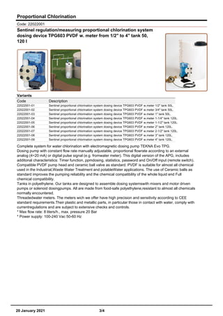 Proportional Chlorination
Code: 22022001
Sentinel regulation/measuring proportional chlorination system
dosing device TPG603 PVDF w. meter from 1/2" to 4" tank 50,
120 l
Variants
Code Description
22022001-01 Sentinel proportional chlorination system dosing device TPG603 PVDF w.meter 1/2" tank 50L.
22022001-02 Sentinel proportional chlorination system dosing device TPG603 PVDF w.meter 3/4" tank 50L.
22022001-03 Sentinel proportional chlorination system dosing device TPG603 PVDF w.meter 1" tank 50L.
22022001-04 Sentinel proportional chlorination system dosing device TPG603 PVDF w.meter 1-1/4" tank 120L.
22022001-05 Sentinel proportional chlorination system dosing device TPG603 PVDF w.meter 1-1/2" tank 120L.
22022001-06 Sentinel proportional chlorination system dosing device TPG603 PVDF w.meter 2" tank 120L.
22022001-07 Sentinel proportional chlorination system dosing device TPG603 PVDF w.meter 2-1/2" tank 120L.
22022001-08 Sentinel proportional chlorination system dosing device TPG603 PVDF w.meter 3" tank 120L.
22022001-09 Sentinel proportional chlorination system dosing device TPG603 PVDF w.meter 4" tank 120L.
Complete system for water chlorination with electromagnetic dosing pump TEKNA Evo TPG.
Dosing pump with constant flow rate manually adjustable, proportional flowrate according to an external
analog (4÷20 mA) or digital pulse signal (e.g. fromwater meter). This digital version of the APG, includes
additonal characteristics: Timer function, ppmdosing, statistics, password and On/Off input (remote switch).
Compatible PVDF pump head and ceramic ball valve as standard. PVDF is suitable for almost all chemical
used in the Industrial,Waste Water Treatment and potableWater applications. The use of Ceramic balls as
standard improves the pumping reliability and the chemical compatibility of the whole liquid end Full
chemical compatibility.
Tanks in polyethylene. Our tanks are designed to assemble dosing systemswith mixers and motor driven
pumps or solenoid dosingpumps. All are made from food-safe polyethylene,resistant to almost all chemicals
normally encountered.
Threadedwater meters. The meters wich we offer have high precision and sensitivity according to CEE
standard requirements.Their plastic and metallic parts, in particular those in contact with water, comply with
currentregulations and are subject to extensive checks and controls.
* Max flow rate: 8 liters/h., max. pressure 20 Bar
* Power supply: 100-240 Vac 50-60 Hz
20 January 2021 3/4
 