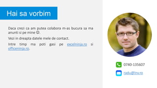 Daca crezi ca am putea colabora m-as bucura sa ma
anunti si pe mine .
Vezi in dreapta datele mele de contact.
Intre timp ma poti gasi pe excelninja.ro si
officeninja.ro.
Hai sa vorbim
0740-135607
radu@lnv.ro
 