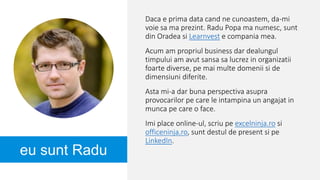 eu sunt Radu
Daca e prima data cand ne cunoastem, da-mi
voie sa ma prezint. Radu Popa ma numesc, sunt
din Oradea si Learnvest e compania mea.
Acum am propriul business dar dealungul
timpului am avut sansa sa lucrez in organizatii
foarte diverse, pe mai multe domenii si de
dimensiuni diferite.
Asta mi-a dar buna perspectiva asupra
provocarilor pe care le intampina un angajat in
munca pe care o face.
Imi place online-ul, scriu pe excelninja.ro si
officeninja.ro, sunt destul de present si pe
LinkedIn.
 