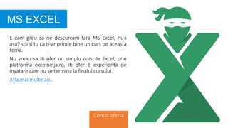E cam greu sa ne descurcam fara MS Excel, nu-i
asa? stii si tu ca ti-ar prinde bine un curs pe aceasta
tema.
Nu vreau sa iti ofer un simplu curs de Excel, prin
platforma excelninja.ro, iti ofer o experienta de
invatare care nu se termina la finalul cursului.
Afla mai multe aici.
MS EXCEL
Cere o oferta
 