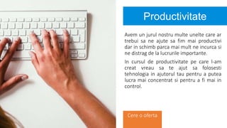 Productivitate
Avem un jurul nostru multe unelte care ar
trebui sa ne ajute sa fim mai productivi
dar in schimb parca mai mult ne incurca si
ne distrag de la lucrurile importante.
In cursul de productivitate pe care l-am
creat vreau sa te ajut sa folosesti
tehnologia in ajutorul tau pentru a putea
lucra mai concentrat si pentru a fi mai in
control.
Cere o oferta
 
