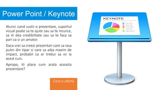 Atunci cand sustii o prezentare, suportul
vizual poate sa te ajute sau sa te incurce,
sa iti dea credibilitate sau sa te faca sa
pari ca si un amator.
Daca vrei sa creezi prezentari care sa iasa
putin din tipar si care sa aiba maxim de
impact, probabil ca ar trebui sa vii la
acest curs.
Apropo, iti place cum arata aceasta
prezentare?
Power Point / Keynote
Cere o oferta
 