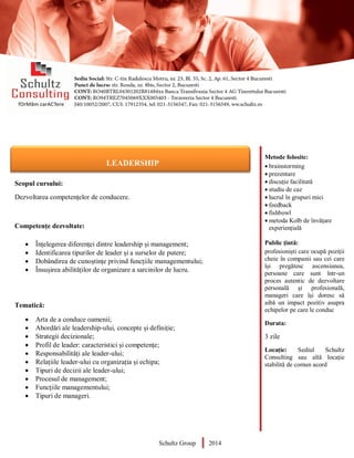 Metode folosite:
 brainstorming
 prezentare
 discuție facilitată
 studiu de caz
 lucrul în grupuri mici
 feedback
 fishbowl
 metoda Kolb de învățare
experiențială
Public țintă:
profesioniști care ocupă poziții
cheie în companii sau cei care
își pregătesc ascensiunea,
persoane care sunt într-un
proces autentic de dezvoltare
personală și profesională,
manageri care își doresc să
aibă un impact pozitiv asupra
echipelor pe care le conduc
Durata:
3 zile
Locație: Sediul Schultz
Consulting sau altă locație
stabilită de comun acord
AUDITOR DE MEDIU
Scopul cursului:
Dezvoltarea competențelor de conducere.
Competențe dezvoltate:
 Înțelegerea diferenței dintre leadership și management;
 Identificarea tipurilor de leader și a surselor de putere;
 Dobândirea de cunoștințe privind funcțiile managementului;
 Însușirea abilităților de organizare a sarcinilor de lucru.
Tematică:
 Arta de a conduce oamenii;
 Abordări ale leadership-ului, concepte și definiție;
 Strategii decizionale;
 Profil de leader: caracteristici și competențe;
 Responsabilități ale leader-ului;
 Relațiile leader-ului cu organizația și echipa;
 Tipuri de decizii ale leader-ului;
 Procesul de management;
 Funcțiile managementului;
 Tipuri de manageri.
Schultz Group 2014
LEADERSHIP
 