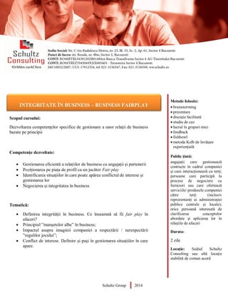Metode folosite:
 brainstorming
 prezentare
 discuție facilitată
 studiu de caz
 lucrul în grupuri mici
 feedback
 fishbowl
 metoda Kolb de învățare
experiențială
Public țintă:
angajații care gestionează
contracte în cadrul companiei
și care interacționează cu terți;
persoane care participă la
procese de negociere cu
furnizori sau care ofertează
serviciile/ produsele companiei
către terți (inclusiv
reprezentanți ai administrației
publice centrale și locale);
orice persoană interesată de
clarificarea conceptelor
abordate și aplicarea lor în
relațiile de afaceri
Durata:
2 zile
Locație: Sediul Schultz
Consulting sau altă locație
stabilită de comun acord
AUDITOR DE MEDIU
Scopul cursului:
Dezvoltarea competențelor specifice de gestionare a unor relații de business
bazate pe principii
Competențe dezvoltate:
 Gestionarea eficientă a relațiilor de business cu angajații și partenerii
 Poziționarea pe piața de profil ca un jucător Fair play
 Identificarea situațiilor în care poate apărea conflictul de interese și
gestionarea lor
 Negocierea și integritatea în business
Tematică:
 Definirea integrității în business. Ce înseamnă să fii fair play în
afaceri?
 Principiul ”manșetelor albe” în business;
 Impactul asupra imaginii companiei a respectării / nerespectării
”regulilor jocului”;
 Conflict de interese. Definire și pași în gestionarea situațiilor în care
apare.
Schultz Group 2014
INTEGRITATE ÎN BUSINESS – BUSINESS FAIRPLAY
 