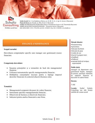 Metode folosite:
 brainstorming
 prezentare
 discuție facilitată
 discuții de grup
 studiu de caz
 lucrul în grupuri mici
 feedback
 fishbowl
 metoda Kolb de învățare
experiențială
Public țintă:
manageri de department care
gestionează bugete, manageri
de proiect, persoane interesate
de impactul financiar al
deciziilor în cadrul firmei
Durata:
3 zile
Locație: Sediul Schultz
Consulting sau altă locație
stabilită de comun acord
AUDITOR DE MEDIU
Scopul cursului:
Dezvoltarea competențelor specific unui manager care gestionează resurse
financiare.
Competențe dezvoltate:
 Însușirea principiilor și a termenilor de bază din managementul
financiar;
 Utilizarea instrumentelor specific managementului financiar;
 Dobândirea cunoștințelor necesare pentru a înțelege impactul
deciziilor financiare în contextul afacerii (business-ului).
Tematică:
 Managementul companiei din punct de vedere financiar;
 Instrumente specifice managementului financiar;
 Obiectivele de business și obiectivele financiare;
 Indicatori pentru analiza financiară a unei firme.
Schultz Group 2014
FINANCE 4 NONFINANCE
 