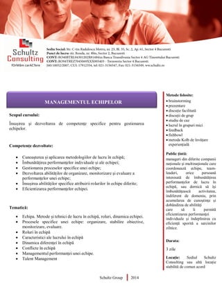Metode folosite:
 brainstorming
 prezentare
 discuție facilitată
 discuții de grup
 studiu de caz
 lucrul în grupuri mici
 feedback
 fishbowl
 metoda Kolb de învățare
experiențială
Public țintă:
manageri din diferite companii
naţionale şi multinaţionale care
coordonează echipe, team-
leaderi, orice persoană
interesată de îmbunătățirea
performanțelor de lucru în
echipă, sau dornică să îşi
îmbunătăţească activitatea,
indiferent de domeniu, prin
acumularea de cunoştinţe şi
dobândirea de abilităţi
care să îi permită
eficientizarea performanței
individuale și îndeplinirea cu
eficiență sporită a sarcinilor
zilnice.
Durata:
3 zile
Locație: Sediul Schultz
Consulting sau altă locație
stabilită de comun acord
AUDITOR DE MEDIU
Scopul cursului:
Însușirea și dezvoltarea de competențe specifice pentru gestionarea
echipelor.
Competențe dezvoltate:
 Cunoașterea și aplicarea metodologiilor de lucru în echipă;
 Îmbunătățirea performanțelor individuale și ale echipei;
 Gestionarea proceselor specifice unei echipe;
 Dezvoltarea abilităților de organizare, monitorizare și evaluare a
performanțelor unei echipe;
 Însușirea abilităţilor specifice atribuirii rolurilor în echipe diferite;
 Eficientizarea performanțelor echipei.
Tematică:
 Echipa. Metode și tehnici de lucru în echipă, roluri, dinamica echipei.
 Procesele specifice unei echipe: organizare, stabilire obiective,
monitorizare, evaluare.
 Roluri în echipă
 Caracteristici ale lucrului în echipă
 Dinamica diferenței în echipă
 Conflicte în echipă
 Managementul performanței unei echipe.
 Talent Management
Schultz Group 2014
MANAGEMENTUL ECHIPELOR
 
