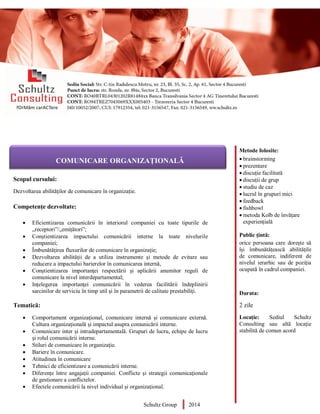 Metode folosite:
 brainstorming
 prezentare
 discuție facilitată
 discuții de grup
 studiu de caz
 lucrul în grupuri mici
 feedback
 fishbowl
 metoda Kolb de învățare
experiențială
Public țintă:
orice persoana care dorește să
își îmbunătățească abilitățile
de comunicare, indiferent de
nivelul ierarhic sau de poziția
ocupată în cadrul companiei.
Durata:
2 zile
Locație: Sediul Schultz
Consulting sau altă locație
stabilită de comun acord
AUDITOR DE MEDIU
Scopul cursului:
Dezvoltarea abilităților de comunicare în organizație.
Competențe dezvoltate:
 Eficientizarea comunicării în interiorul companiei cu toate tipurile de
„receptori”/„emițători”;
 Conștientizarea impactului comunicării interne la toate nivelurile
companiei;
 Îmbunătățirea fluxurilor de comunicare în organizație;
 Dezvoltarea abilității de a utiliza instrumente şi metode de evitare sau
reducere a impactului barierelor în comunicarea internă,
 Conştientizarea importanţei respectării şi aplicării anumitor reguli de
comunicare la nivel interdepartamental;
 Inţelegerea importanţei comunicării în vederea facilitării îndeplinirii
sarcinilor de serviciu în timp util şi în parametrii de calitate prestabiliţi.
Tematică:
 Comportament organizaţional, comunicare internă și comunicare externă.
Cultura organizațională și impactul asupra comunicării interne.
 Comunicare inter şi intradepartamentală. Grupuri de lucru, echipe de lucru
şi rolul comunicării interne.
 Stiluri de comunicare în organizație.
 Bariere în comunicare.
 Atitudinea în comunicare
 Tehnici de eficientizare a comunicării interne.
 Diferențe între angajații companiei. Conflicte şi strategii comunicaţionale
de gestionare a conflictelor.
 Efectele comunicării la nivel individual și organizațional.
Schultz Group 2014
COMUNICARE ORGANIZAȚIONALĂ
 