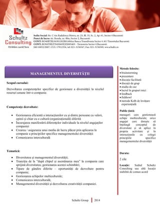 Metode folosite:
 brainstorming
 prezentare
 discuție facilitată
 discuții de grup
 studiu de caz
 lucrul în grupuri mici
 feedback
 fishbowl
 metoda Kolb de învățare
experiențială
Public țintă:
manageri care gestionează
echipe multiculturale; orice
angajat care dorește să
înțeleagă conceptul de
diversitate și să aplice în
propria activitate și în
interacțiunile cu colegii
principiile specifice
managementului diversității
Durata:
2 zile
Locație: Sediul Schultz
Consulting sau altă locație
stabilită de comun acord
AUDITOR DE MEDIU
Scopul cursului:
Dezvoltarea competențelor specifice de gestionare a diversității la nivelul
resursei umane într-o companie.
Competențe dezvoltate:
 Gestionarea eficientă a interacțiunilor cu și dintre persoane cu valori,
opinii și chiar cu o cultură (organizațională) diferită
 Încurajarea manifestării diferențelor individuale la nivelul angajaților
companiei
 Crearea / asigurarea unui mediu de lucru plăcut prin aplicarea în
companie a principiilor specifice managementului diversității
 Comunicarea interculturală
Tematică:
 Diversitatea și managementul diversității;
 Tranziția de la ”după chipul și asemănarea mea” la compania care
sprijină diversitatea; gestionarea acestei schimbări;
 Tipare de gândire diferite – oportunități de dezvoltare pentru
companie;
 Gestionarea echipelor multiculturale;
 Comunicarea interculturală;
 Managementul diversității și dezvoltarea creativității companiei.
Schultz Group 2014
MANAGEMENTUL DIVERSITĂȚII
 