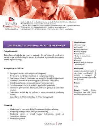 Metode folosite:
 brainstorming
 prezentare
 discuție facilitată
 discuții de grup
 studiu de caz
 lucrul în grupuri mici
 feedback
 fishbowl
 metoda Kolb de învățare
experiențială
Public țintă:
angajati ai departementelor de
marketing, coordonatori de
proiecte / campanii de
marketing, manageri de produs
sau de brand..
Durata:
3 zile
Locație: Sediul Schultz
Consulting sau altă locație
stabilită de comun acord
AUDITOR DE MEDIU
Scopul cursului:
Dezvoltarea abilităților de creare a strategiei de marketing, de modelare a
mesajelor pe profilul clienților vizați, de abordare a pieței prin intermediul
marketingului strategic.
Competențe dezvoltate:
 Înțelegerea rolului marketingului în companie;
 Promovarea inovării şi schimbării în cadrul organizaţiei;
 Gestionarea inovaţiei produselor sau serviciilor în cadrul organizaţiei;
 Elaborarea planului de marketing pentru produsele coordonate;
 Coordonarea lansării produsului sau serviciului inovativ;
 Coordonarea procesului de stabilire a preţurilor produselor;
 Elaborarea previziunilor financiare pentru un proiect de dezvoltare
produs;
 Dezvoltarea abilităților de realizare a unor campanii de marketing
offline;
 Dezvoltarea abilităților specifice de brand management.
Tematică:
 Marketingul și compania. Rolul departamentului de marketing.
 Marketing strategic versus strategie de marketing.
 Marketing online și Social Media. Instrumente, canale de
comunicare, strategii.
 Brand management.
Schultz Group 2014
MARKETING cu specializarea MANAGER DE PRODUS
 