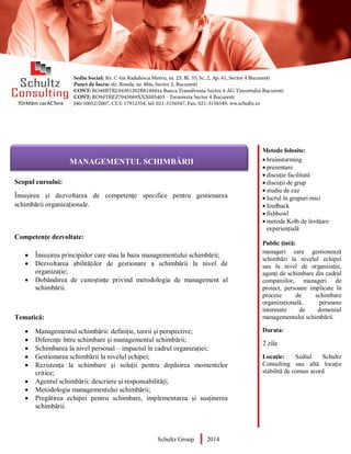 Metode folosite:
 brainstorming
 prezentare
 discuție facilitată
 discuții de grup
 studiu de caz
 lucrul în grupuri mici
 feedback
 fishbowl
 metoda Kolb de învățare
experiențială
Public țintă:
manageri care gestionează
schimbări la nivelul echipei
sau la nivel de organizație,
agenți de schimbare din cadrul
companiilor, manageri de
proiect, persoane implicate în
procese de schimbare
organizațională, persoane
interesate de domeniul
managementului schimbării.
Durata:
2 zile
Locație: Sediul Schultz
Consulting sau altă locație
stabilită de comun acord
AUDITOR DE MEDIU
Scopul cursului:
Însușirea și dezvoltarea de competențe specifice pentru gestionarea
schimbării organizaționale.
Competențe dezvoltate:
 Însușirea principiilor care stau la baza managementului schimbării;
 Dezvoltarea abilităților de gestionare a schimbării la nivel de
organizație;
 Dobândirea de cunoștințe privind metodologia de management al
schimbării.
Tematică:
 Managementul schimbării: definiție, teorii și perspective;
 Diferențe între schimbare și managementul schimbării;
 Schimbarea la nivel personal – impactul în cadrul organizației;
 Gestionarea schimbării la nivelul echipei;
 Rezistența la schimbare și soluții pentru depăsirea momentelor
critice;
 Agentul schimbării: descriere și responsabilități;
 Metodologia managementului schimbării;
 Pregătirea echipei pentru schimbare, implementarea și susținerea
schimbării.
Schultz Group 2014
MANAGEMENTUL SCHIMBĂRII
 