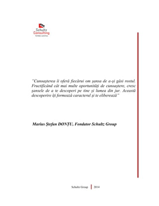 ”Cunoașterea îi oferă fiecărui om șansa de a-și găsi rostul.
Fructificând cât mai multe oportunități de cunoaștere, cresc
șansele de a te descoperi pe tine și lumea din jur. Această
descoperire îți formează caracterul și te eliberează”
Marius Ștefan DONȚU, Fondator Schultz Group
Schultz Group 2014
 