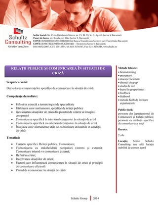 Metode folosite:
 brainstorming
 prezentare
 discuție facilitată
 discuții de grup
 studiu de caz
 lucrul în grupuri mici
 feedback
 fishbowl
 metoda Kolb de învățare
experiențială
Public țintă:
persoane din departamentul de
Comunicare și Relații publice;
persoane cu atribuții specifice
de comunicare cu terții
Durata:
2 zile
Locație: Sediul Schultz
Consulting sau altă locație
stabilită de comun acord
AUDITOR DE MEDIU
Scopul cursului:
Dezvoltarea competențelor specifice de comunicare în situații de criză.
Competențe dezvoltate:
 Folosirea corectă a teminologiei de specialitate
 Utilizarea unor instrumente specifice de relații publice
 Gestionarea situațiilor de criză din punctul de vedere al imaginii
companiei
 Comunicarea specifică în interiorul companiei în situații de criză
 Comunicarea specifică cu exteriorul companiei în situații de criză
 Însușirea unor instrumente utile de comunicare utilizabile în condiții
de criză
Tematică:
 Termeni specifici. Relații publice. Comunicare;
 Comunicarea cu stakeholderii companiei (interni și externi).
Comunicare internă vs comunicare externă;
 Definirea crizei;
 Rezolvarea situațiilor de criză;
 Factori care influențează comunicarea în situații de criză și principii
de comunicare eficientă
 Planul de comunicare în situații de criză
Schultz Group 2014
RELAȚII PUBLICE ȘI COMUNICAREA ÎN SITUAȚII DE
CRIZĂ
 