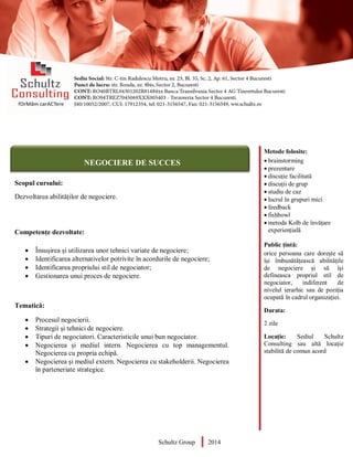 Metode folosite:
 brainstorming
 prezentare
 discuție facilitată
 discuții de grup
 studiu de caz
 lucrul în grupuri mici
 feedback
 fishbowl
 metoda Kolb de învățare
experiențială
Public țintă:
orice persoana care dorește să
își îmbunătățească abilitățile
de negociere și să își
defineasca propriul stil de
negociator, indiferent de
nivelul ierarhic sau de poziția
ocupată în cadrul organizației.
Durata:
2 zile
Locație: Sediul Schultz
Consulting sau altă locație
stabilită de comun acord
AUDITOR DE MEDIU
Scopul cursului:
Dezvoltarea abilităților de negociere.
Competențe dezvoltate:
 Însușirea și utilizarea unor tehnici variate de negociere;
 Identificarea alternativelor potrivite în acordurile de negociere;
 Identificarea propriului stil de negociator;
 Gestionarea unui proces de negociere.
Tematică:
 Procesul negocierii.
 Strategii și tehnici de negociere.
 Tipuri de negociatori. Caracteristicile unui bun negociator.
 Negocierea și mediul intern. Negocierea cu top managementul.
Negocierea cu propria echipă.
 Negocierea și mediul extern. Negocierea cu stakeholderii. Negocierea
în parteneriate strategice.
Schultz Group 2014
NEGOCIERE DE SUCCES
 
