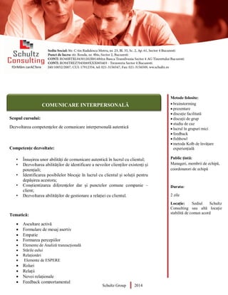 Metode folosite:
 brainstorming
 prezentare
 discuție facilitată
 discuții de grup
 studiu de caz
 lucrul în grupuri mici
 feedback
 fishbowl
 metoda Kolb de învățare
experiențială
Public țintă:
Manageri, membrii de echipă,
coordonatori de echipă
Durata:
2 zile
Locație: Sediul Schultz
Consulting sau altă locație
stabilită de comun acord
AUDITOR DE MEDIU
Scopul cursului:
Dezvoltarea competențelor de comunicare interpersonală autentică
Competențe dezvoltate:
• Însușirea unor abilități de comunicare autentică în lucrul cu clientul;
• Dezvoltarea abilităților de identificare a nevoilor clienților existenți și
potențiali;
• Identificarea posibilelor blocaje în lucrul cu clientul și soluții pentru
depășirea acestora;
• Conștientizarea diferențelor dar și punctelor comune companie –
client;
• Dezvoltarea abilităților de gestionare a relației cu clientul.
Tematică:
 Ascultare activă
 Formulare de mesaj asertiv
 Empatie
 Formarea percepiilor
 Elemente de Analiză tranzacțională
 Stările eului
 Relaționări
 Elemente de ESPERE
 Roluri
 Relații
 Nevoi relaționale
 Feedback comportamental
 Schultz Group 2014
COMUNICARE INTERPERSONALĂ
 