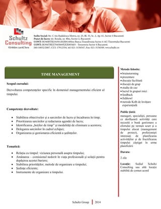 Metode folosite:
 brainstorming
 prezentare
 discuție facilitată
 discuții de grup
 studiu de caz
 lucrul în grupuri mici
 feedback
 fishbowl
 metoda Kolb de învățare
experiențială
Public țintă:
manageri, specialiști, persoane
ce desfășoară activități care
necesită o bună gestionare a
efortului pe termen scurt și a
timpului alocat (management
de proiect), profesioniști
interesați de planificarea
activităților și de fructificarea
timpului câștigat în urma
planificării
Durata:
2 zile
Locație: Sediul Schultz
Consulting sau altă locație
stabilită de comun acord
AUDITOR DE MEDIU
Scopul cursului:
Dezvoltarea competențelor specific în domeniul managementului eficient al
timpului.
Competențe dezvoltate:
 Stabilirea obiectivelor și a sarcinilor de lucru și încadrarea în timp;
 Prioritizarea sarcinilor și redactarea agendei de lucru;
 Identificarea „hoților de timp” și modalități de eliminare a acestora;
 Delegarea sarcinilor în cadrul echipei;
 Organizarea și gestionarea eficientă a ședințelor.
Tematică:
 Relația cu timpul: viziunea personală asupra timpului;
 Amânarea – comisionul nedorit în viața profesională și soluții pentru
depășirea acestei bariere;
 Stabilirea priorităților, metode de organizare a timpului;
 Ședințe eficiente;
 Instrumente de organizare a timpului.
Schultz Group 2014
TIME MANAGEMENT
 