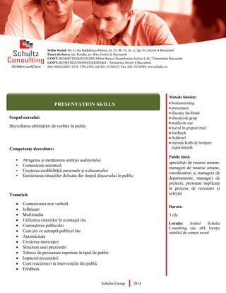 Metode folosite:
 brainstorming
 prezentare
 discuție facilitată
 discuții de grup
 studiu de caz
 lucrul în grupuri mici
 feedback
 fishbowl
 metoda Kolb de învățare
experiențială
Public țintă:
specialiști de resurse umane,
manageri de resurse umane,
coordonatori și manageri de
departamente, manageri de
proiecte, persoane implicate
în procese de recrutare și
selecție
Durata:
3 zile
Locație: Sediul Schultz
Consulting sau altă locație
stabilită de comun acord
AUDITOR DE MEDIU
Scopul cursului:
Dezvoltarea abilităților de vorbire în public
Competențe dezvoltate:
• Atragerea și menținerea atenției auditoriului
• Comunicare autentică
• Creșterea credibilității personale și a discursului
• Gestionarea situațiilor delicate din timpul discursului în public
Tematică:
 Comunicarea non verbală
 Infățișare
 Multimedia
 Utilizarea emoțiilor în avantajul tău
 Cunoașterea publicului
 Cum știi ce așteaptă publicul tău
 Autenticitate
 Creșterea motivației
 Structura unei prezentări
 Tehnici de prezentare raportate la tipul de public
 Impactul prezentării
 Cum reacționezi la intervențiile din public
 Feedback
Schultz Group 2014
PRESENTATION SKILLS
 