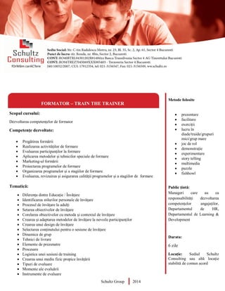 Metode folosite
 prezentare
 facilitare
 exerciții
 lucru în
diade/traide/grupuri
mici/grup mare
 joc de rol
 demonstrație
 experimentare
 story telling
 multimedia
 puzzle
 fishbowl
Public țintă:
Manageri care au ca
responsabilități dezvoltarea
competențelor angajaților,
Departamentul de HR,
Departamentul de Learning &
Development
Durata:
6 zile
Locație: Sediul Schultz
Consulting sau altă locație
stabilită de comun acord
FORMATOR – TRAIN THE TRAINER
Scopul cursului:
Dezvoltarea competențelor de formator
Competențe dezvoltate:
 Pregătirea formării
 Realizarea activităților de formare
 Evaluarea participanților la formare
 Aplicarea metodelor și tehnicilor speciale de formare
 Marketing-ul formării
 Proiectarea programelor de formare
 Organizarea programelor și a stagiilor de formare
 Evaluarea, revizuirea și asigurarea calității programelor și a stagiilor de formare
Tematică:
 Diferența dintre Educație / Învățare
 Identificarea stilurilor personale de învățare
 Procesul de învățare la adulți
 Setarea obiectivelor de învățare
 Corelarea obiectivelor cu metoda și contextul de învățare
 Crearea și adaptarea metodelor de învățare la nevoile participanților
 Crearea unui design de învățare
 Selectarea conținutului pentru o sesiune de învățare
 Dinamica de grup
 Tehnici de livrare
 Elemente de prezenatre
 Procesare
 Logistica unei sesiuni de training
 Crearea unui mediu fizic propice învățării
 Tipuri de evaluare
 Momente ale evaluării
 Instrumente de evaluare
Schultz Group 2014
 