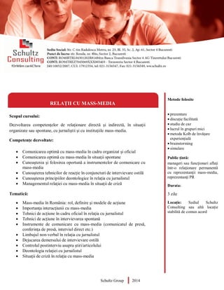 Metode folosite
 prezentare
 discuție facilitată
 studiu de caz
 lucrul în grupuri mici
 metoda Kolb de învățare
experiențială
 brainstorming
 simulare
Public țintă:
manageri sau funcţionari aflaţi
într-o relaţionare permanentă
cu reprezentanţii mass-media,
reprezentanţi PR
Durata:
3 zile
Locație: Sediul Schultz
Consulting sau altă locație
stabilită de comun acord
RELAȚII CU MASS-MEDIA
Scopul cursului:
Dezvoltarea competențelor de relaţionare directă şi indirectă, în situaţii
organizate sau spontane, cu jurnaliştii şi cu instituţiile mass-media.
Competențe dezvoltate:
 Comunicarea optimă cu mass-media în cadru organizat şi oficial
 Comunicarea optimă cu mass-media în situaţii spontane
 Cunoaşterea şi folosirea oportună a instrumentelor de comunicare cu
mass-media
 Cunoaşterea tehnicilor de reacţie în conjuncturi de intervievare ostilă
 Cunoaşterea principiilor deontologice în relaţia cu jurnalistul
 Managementul relaţiei cu mass-media în situaţii de criză
Tematică:
 Mass-media în România: rol, definire şi modele de acţiune
 Importanţa interacţiunii cu mass-media
 Tehnici de acţiune în cadru oficial în relaţia cu jurnalistul
 Tehnici de acţiune în intervievarea spontană
 Instrumente de comunicare cu mass-media (comunicatul de presă,
conferinţa de presă, interviul direct etc.)
 Limbajul non-verbal în relaţia cu jurnalistul
 Dejucarea demersului de intervievare ostilă
 Controlul postinterviu asupra ştiri/articolului
 Deontologia relaţiei cu jurnalistul
 Situaţii de criză în relaţia cu mass-media
Schultz Group 2014
 