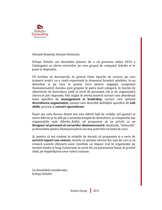 Stimată Doamnă, Stimate Domnule,
Echipa Schultz are deosebita placere de a vă prezenta ediția 2014 a
Catalogului cu oferta serviciilor pe care grupul de companii Schultz vi le
pune la dispozitie.
Vă invităm să descoperiți, în primul rând, tipurile de cursuri pe care
trainerii noștri, cu o vastă experiență în domeniul formării adulților, le-au
dezvoltat și pe care le putem livra pentru angajații companiei
Dumneavoastră. Acestea sunt grupate în patru mari categorii, în funcție de
obiectivele de dezvoltare (atât la nivel de persoană, cât și de organizație)
cărora le pot răspunde. Veți regăsi în oferta noastră cursuri care abordează
teme specifice de management și leadeship, cursuri care sprijină
dezvoltarea organizației, cursuri care dezvoltă abilitățile specifice de soft
skills, precum și cursuri specializate.
Exact așa cum fiecare dintre noi este diferit față de ceilalți, are gusturi și
nevoi diferite și se află pe o anumita treaptă de dezvoltare, și companiile sau
organizațiile sunt diferite. Astfel, vă propunem să ne priviți ca pe
Designer-ul personal al cursurilor dumneavoastră. Analizăm, ”măsurăm”
și dezvoltăm pentru Dumneavoastră cea mai potrivită variantă de curs.
Și, pentru că noi credem în relațiile de durată, vă propunem și o serie de
servicii suport sau conexe, menite să sprijine efortul din sala de curs și să
crească șansele obținerii unor rezultate cu impact real în organizație pe
termen mediu și lung. Construim, în acest fel, un parteneriat bazat, în primul
rând, pe împărtășirea unor valori comune.
Cu deosebită considerație,
Echipa Schultz
Schultz Group 2014
 
