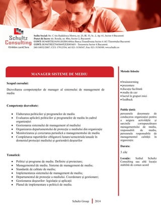 Metode folosite
 brainstorming
 prezentare
 discuție facilitată
 studiu de caz
 lucrul în grupuri mici
 feedback
Public țintă:
persoanele desemnate de
conducerea organizației pentru
a asigura activitățile și
sarcinile corespunzătoare
managementului de mediu,
responsabili de mediu,
persoanele responsabile de
managementul calității în
organizație.
Durata:
3 zile
Locație: Sediul Schultz
Consulting sau altă locație
stabilită de comun acord
MANAGER SISTEME DE MEDIU
Scopul cursului:
Dezvoltarea competențelor de manager al sistemului de management de
mediu
Competențe dezvoltate:
 Elaborarea politicilor și programelor de mediu
 Evaluarea aplicării politicilor și programelor de mediu în cadrul
organizației
 Gestionarea sistemului de management al mediului
 Organizarea departamentului de protecție a mediului din organizație
 Monitorizarea și corectarea periodică a managementului de mediu
 Completarea raportărilor obligatorii lunare/semestriale/anuale în
domeniul protecței mediului și gestionării deșeurilor
Tematică:
 Politici și programe de mediu. Definire și proiectare;
 Managementul de mediu. Sisteme de management de mediu;
 Standarde de calitate de mediu;
 Implementarea sistemului de management de mediu;
 Departamentul de protecție a mediului. Coordonare și gestionare;
 Gestionarea deșeurilor: legislație și aplicații
 Planul de implementare a politicii de mediu.
Schultz Group 2014
 