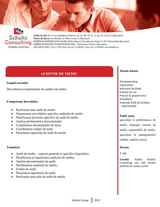 Metode folosite
 brainstorming
 prezentare
 discuție facilitată
 studiu de caz
 lucrul în grupuri mici
 feedback
 metoda Kolb de învățare
experiențială
Public țintă:
specialiști în problematica de
mediu, manageri sisteme de
mediu, responsabili de mediu,
specialiști în managementul
calității, auditori interni.
Durata:
3 zile
Locație: Sediul Schultz
Consulting sau altă locație
stabilită de comun acord
AUDITOR DE MEDIU
Scopul cursului:
Dezvoltarea competențelor de auditor de mediu
Competențe dezvoltate:
 Realizarea unui audit de mediu
 Organizarea activităților specifice auditului de mediu
 Planificarea prceselor specifice de audit de mediu
 Analiza preliminară a documentației
 Completarea documentelor de lucru
 Coordonarea echipei de audit
 Întocmirea raportului de audit de mediu
Tematică:
 Audit de mediu – aspecte generale și specifice (legislație);
 Planificarea și organizarea auditului de mediu;
 Analiza documentației de audit;
 Desfășurarea auditului de mediu;
 Echipa de audit;
 Întocmirea rapoartelor de audit;
 Realizarea unui plan de audit de mediu.
Schultz Group 2014
 