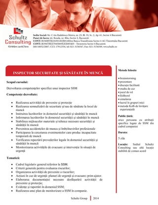 Metode folosite
 brainstorming
 prezentare
 discuție facilitată
 studiu de caz
 jocul de rol
 fishbowl
 simularea
 lucrul în grupuri mici
 metoda Kolb de învățare
experiențială
Public țintă:
orice persoana cu atribuții
specifice legate de SSM din
cadrul companiei
Durata:
5 zile
Locație: Sediul Schultz
Consulting sau altă locație
stabilită de comun acord
INSPECTOR SECURITATE ȘI SĂNĂTATE ÎN MUNCĂ
Scopul cursului:
Dezvoltarea competențelor specifice unui inspector SSM
Competențe dezvoltate:
 Realizarea activității de prevenire și protecție
 Realizarea semnalizării de securitate și/sau de sănătate la locul de
muncă
 Instruirea lucrătorilor in domeniul securității și sănătății în muncă
 Informarea lucrătorilor în domeniul securității și sănătății în muncă
 Stabilirea mijloacelor materiale și tehnice necesare securității și
sănătății în muncă
 Prevenirea accidentelor de munca și îmbolnavirilor profesionale
 Participarea la cercetarea evenimentelor care produc incapacitate
temporară de muncă
 Verificarea repectării prevederilor legale în domeniul securității și
sănătății în muncă
 Monitorizarea activitățile de evacuare și intervenție în situații de
urgență
Tematică:
 Cadrul legislativ general referitor la SSM;
 Criterii generale pentru evaluarea riscurilor;
 Organizarea activității de prevenire a riscurilor;
 Acțiuni în caz de urgență: planuri de urgență și evacuare; prim ajutor.
 Elaborarea documentației necesare desfășurării activității de
prevenire și protecție;
 Evidențe și raportări în domeniul SSM;
 Realizarea unui plan de monitorizare a SSM în companie.
Schultz Group 2014
 