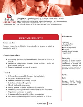 Metode folosite
 prezentare
 discuție facilitată
 studiu de caz
 lucrul în grupuri mici
 joc de rol
 metoda Kolb de învățare
experiențială
Public țintă:
specialiști de resurse umane,
manageri de resurse umane,
coordonatori și manageri de
departamente, manageri de
proiecte, persoane implicate în
procese de recrutare și selecție
Durata:
2 zile
Locație: Sediul Schultz
Consulting sau altă locație
stabilită de comun acord
RECRUTARE ȘI SELECȚIE
Scopul cursului:
Însușirea și dezvoltarea abilităților și cunoștințelor de recrutare și selecție a
candidaților potriviți.
Competențe dezvoltate:
 Utilizarea și aplicarea corectă a metodelor și tehnicilor de recrutare și
selecție;
 Dobândirea cunoștințelor necesare pentru stabilirea setului de
competențe al unui post;
 Însușirea etapelor din procesul de recrutare.
Tematică:
 Diferența dintre procesul de Recrutare și cel de Selecție;
 Recrutarea bazată pe competențe;
 Definirea criteriilor de evaluare și selecție;
 Redactarea anunțului de angajare;
 Metode și tehnici de intervievare;
 Profilul personal vs profilul profesional al candidatului;
 Întrebările potrivite pentru a afla răspunsurile relevante și concrete;
 Organizarea unui proces de selecție;
 Evitarea erorilor în procesul de evaluare a candidaților;
 Indicatori de performanță pentru evaluarea procesului de recrutare.
Schultz Group 2014
 