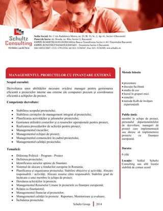 Metode folosite
 prezentare
 discuție facilitată
 studiu de caz
 lucrul în grupuri mici
 simulări
 metoda Kolb de învățare
experiențială
Public țintă:
membri în echipe de proiect,
personalul departamentelelor
de dezvoltare, manageri de
proiect care implementează
sau doresc să implementeze
proiecte cu finanțare
europeană.
Durata:
6 zile
Locație: Sediul Schultz
Consulting sau altă locație
stabilită de comun acord
MANAGEMENTUL PROIECTELOR CU FINANȚARE EXTERNĂ
Scopul cursului:
Dezvoltarea unor abilităților necesare oricărui manager pentru gestionarea
eficientă a proiectelor interne sau externe ale companiei precum și coordonarea
eficientă a echipelor de proiect.
Competențe dezvoltate:
 Stabilirea scopului proiectului;
 Stabilirea cerinţelor de management integrat al proiectului;
 Planificarea activităţilor şi jaloanelor proiectului;
 Gestiunea utilizării costurilor şi a resurselor operaţionale pentru proiect;
 Realizarea procedurilor de achiziţii pentru proiect;
 Managementul riscurilor;
 Managementul echipei de proiect;
 Managementul comunicării în cadrul proiectului;
 Managementul calităţii proiectului.
Tematică:
 Diferența Politică – Program - Proiect
 Definirea proiectului;
 Identificarea surselor optime de finantare.
 Sistemul de alocare a fondurilor europene în Romania;
 Planificarea și organizarea proiectului. Stabilire obiective și activități. Alocare
responsabili / activități. Alocare resurse către responsabili. Stabilire grad de
încărcare a unui membru în echipa de proiect;
 Derularea achizițiilor în proiecte.
 Managementul Resurselor Umane în proiectele cu finanțare europeană;
 Relația cu finanțatorul;
 Managementul financiar al proiectelor;
 Managementul calității în proiecte: Raportare, Monitorizare și evaluare;
 Închiderea proiectului.
Schultz Group 2014
 