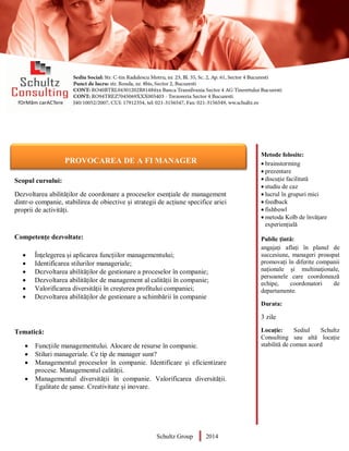 Metode folosite:
 brainstorming
 prezentare
 discuție facilitată
 studiu de caz
 lucrul în grupuri mici
 feedback
 fishbowl
 metoda Kolb de învățare
experiențială
Public țintă:
angajați aflați în planul de
succesiune, manageri proaspat
promovați în diferite companii
naționale și multinaţionale,
persoanele care coordonează
echipe, coordonatori de
departamente.
Durata:
3 zile
Locație: Sediul Schultz
Consulting sau altă locație
stabilită de comun acord
AUDITOR DE MEDIU
Scopul cursului:
Dezvoltarea abilităților de coordonare a proceselor esențiale de management
dintr-o companie, stabilirea de obiective și strategii de acțiune specifice ariei
proprii de activități.
Competențe dezvoltate:
 Înțelegerea și aplicarea funcțiilor managementului;
 Identificarea stilurilor manageriale;
 Dezvoltarea abilităților de gestionare a proceselor în companie;
 Dezvoltarea abilităților de management al calității în companie;
 Valorificarea diversității în creșterea profitului companiei;
 Dezvoltarea abilităților de gestionare a schimbării în companie
Tematică:
 Funcțiile managementului. Alocare de resurse în companie.
 Stiluri manageriale. Ce tip de manager sunt?
 Managementul proceselor în companie. Identificare și eficientizare
procese. Managementul calității.
 Managementul diversității în companie. Valorificarea diversității.
Egalitate de șanse. Creativitate și inovare.
Schultz Group 2014
PROVOCAREA DE A FI MANAGER
 
