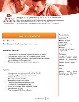 Metode folosite:
 brainstorming
 prezentare
 discuție facilitată
 studiu de caz
 lucrul în grupuri mici
 feedback
 fishbowl
 metoda Kolb de învățare
experiențială
Public țintă:
manageri de resurse umane,
specialiști resurse umane,
manageri de departamente,
persoane interesate de
domeniul resurselor umane
Durata:
3 zile
Locație: Sediul Schultz
Consulting sau altă locație
stabilită de comun acord
AUDITOR DE MEDIU
Scopul cursului:
Dezvoltarea competențelor de manager resurse umane.
Competențe dezvoltate:
 Consilierea celorlalți manageri în domeniul resurselor umane;
 Coordonarea și monitorizarea activităților de resurse umane;
 Elaborarea politicilor, strategiilor și programelor de resurse umane;
 Monitorizarea costurilor de personal;
 Reprezentarea departamentului de resurse umane.
Tematică:
 Managementul resurselor umane: definiții și abordări;
 Funcțiile managementului resurselor umane;
 Strategia de resurse umane;
 Analiza și evaluarea postului;
 Recrutarea și selecția candidaților;
 Costul angajării unei persoane nepotrivite;
 Evaluarea performanțelor angajaților;
 Return on Investment (ROI) în Resurse Umane;
 Managementul carierei;
 Rolul Managerului de Resurse Umane.
Schultz Group 2014
PEOPLE MANAGEMENT
 
