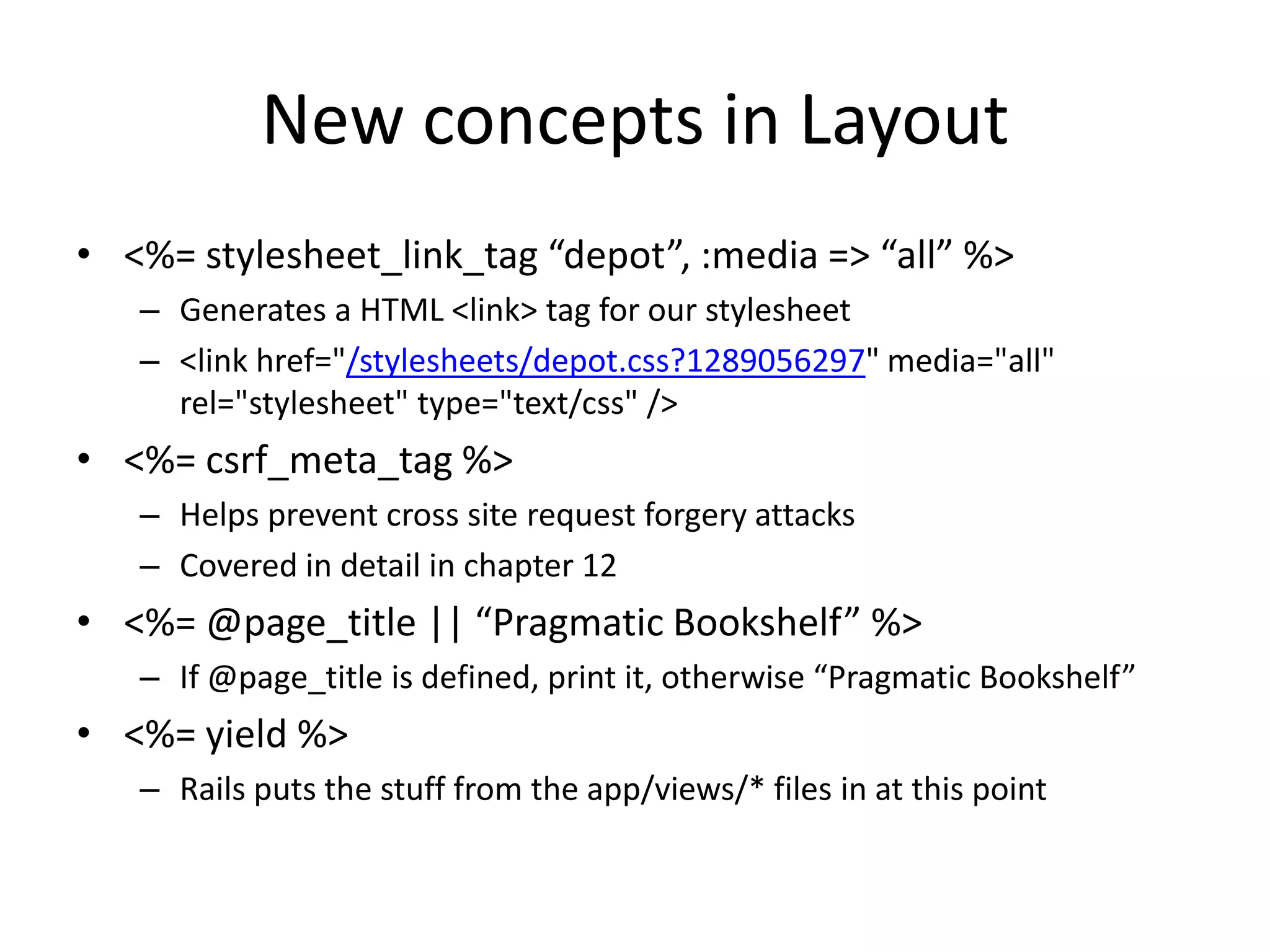 New concepts in Layout<%= stylesheet_link_tag “depot”, :media => “all” %>Generates a HTML <link> tag for our stylesheet<link href="/stylesheets/depot.css?1289056297" media="all" rel="stylesheet" type="text/css" /><%= csrf_meta_tag %>Helps prevent cross site request forgery attacksCovered in detail in chapter 12<%= @page_title || “Pragmatic Bookshelf” %>If @page_title is defined, print it, otherwise “Pragmatic Bookshelf”<%= yield %>Rails puts the stuff from the app/views/* files in at this point