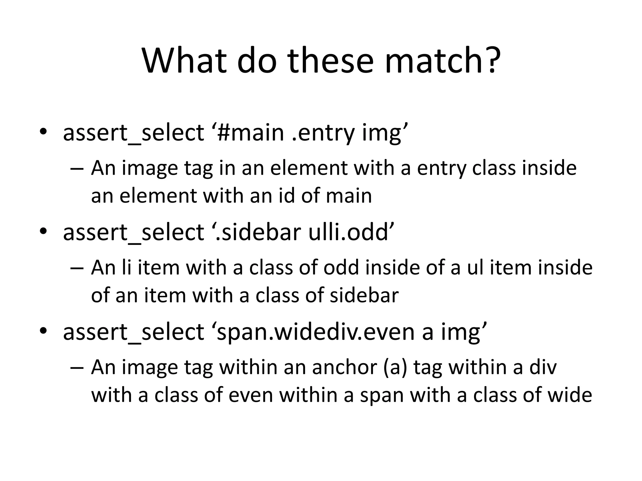 What do these match?assert_select ‘#main .entry img’An image tag in an element with a entry class inside an element with an id of mainassert_select ‘.sidebar ulli.odd’An li item with a class of odd inside of a ul item inside of an item with a class of sidebarassert_select ‘span.widediv.even a img’An image tag within an anchor (a) tag within a div with a class of even within a span with a class of wide