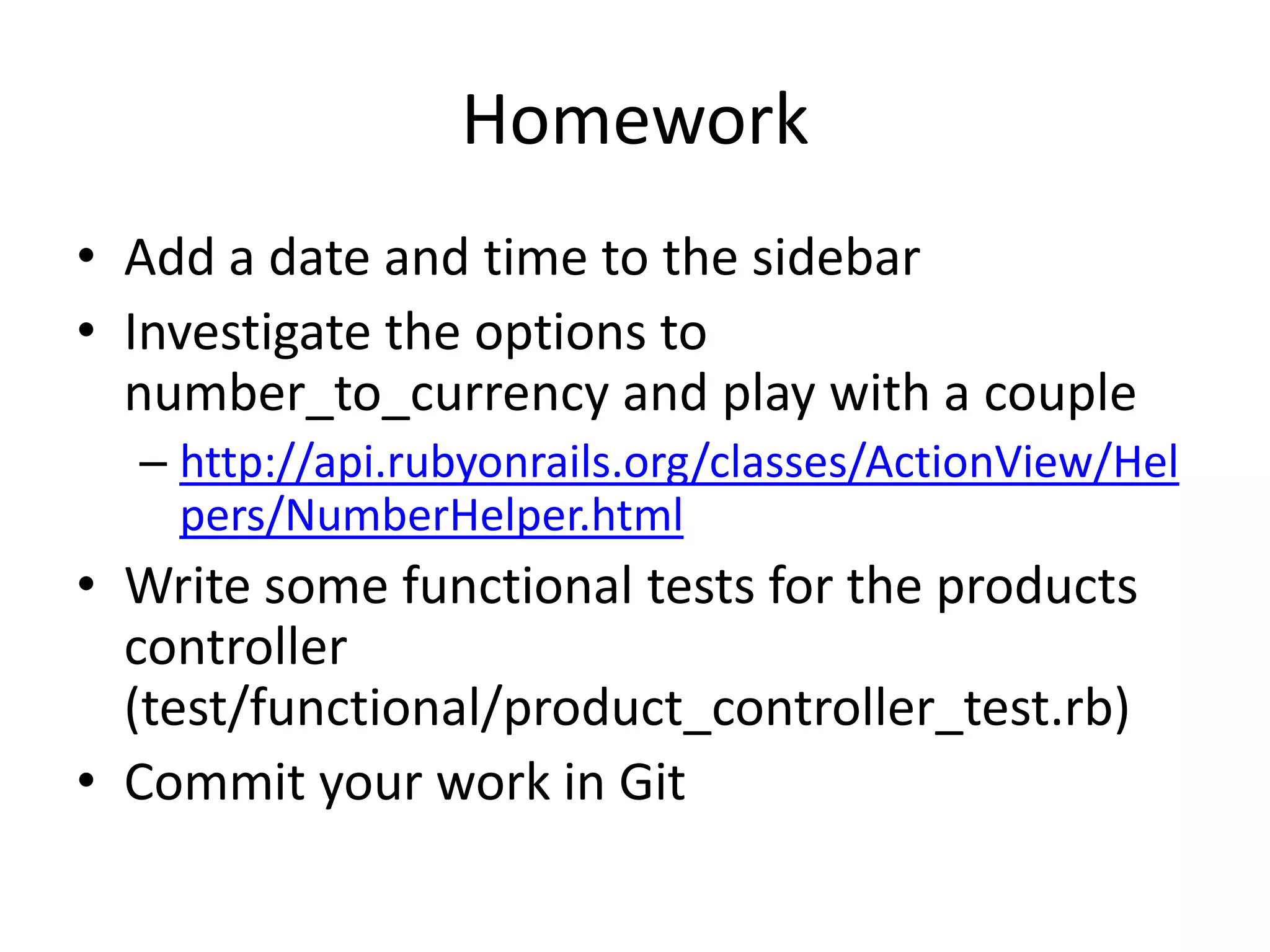 HomeworkAdd a date and time to the sidebarInvestigate the options to number_to_currency and play with a couplehttp://api.rubyonrails.org/classes/ActionView/Helpers/NumberHelper.htmlWrite some functional tests for the products controller (test/functional/product_controller_test.rb)Commit your work in Git