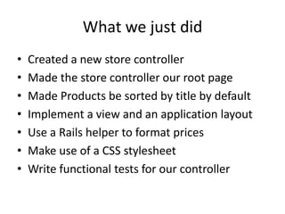 What we just didCreated a new store controllerMade the store controller our root pageMade Products be sorted by title by defaultImplement a view and an application layoutUse a Rails helper to format pricesMake use of a CSS stylesheetWrite functional tests for our controller