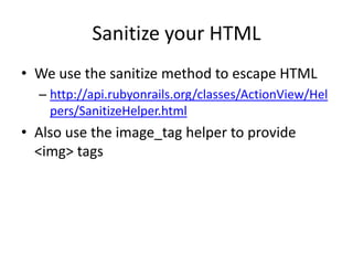 Sanitize your HTMLWe use the sanitize method to escape HTMLhttp://api.rubyonrails.org/classes/ActionView/Helpers/SanitizeHelper.htmlAlso use the image_tag helper to provide <img> tags