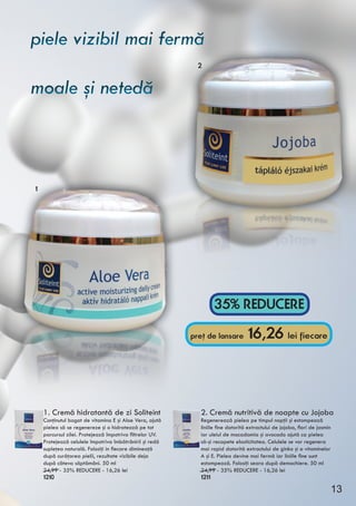 1. Cremă hidratantă de zi Soliteint
Conţinutul bogat de vitamina E şi Aloe Vera, ajută
pielea să se regenereze şi o hidratează pe tot
parcursul zilei. Protejează împotriva filtrelor UV.
Protejează celulele împotriva îmbătrânirii şi redă
supleţea naturală. Folosiţi in fiecare dimineaţă
după curăţarea pielii, rezultate vizibile deja
după câteva săptămâni. 50 ml
24,99 - 35% REDUCERE - 16,26 lei
1210
2. Cremă nutritivă de noapte cu Jojoba
Regenerează pielea pe timpul nopţii şi estompează
liniile fine datorită extractului de jojoba, flori de jasmin
iar uleiul de macadamia şi avocado ajută ca pielea
să-şi recapete elasticitatea. Celulele se vor regenera
mai rapid datorită extractului de ginko şi a vitaminelor
A şi E. Pielea devine mai fermă iar liniile fine sunt
estompează. Folosiţi seara după demachiere. 50 ml
24,99 - 35% REDUCERE - 16,26 lei
1211
35% REDUCERE
pret de lansare 16,26 lei fiecare,
1
2
piele vizibil mai fermă
moale şi netedă
piele vizibil mai fermă
moale şi netedă
13
 