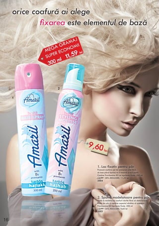 orice coafură ai alege
fixarea este elementul de bază
1. Lac fixativ pentru păr
Fixează coafura pe tot parcursul zilei fără
să lase părul lipicios nu îl încarcă şi nu-l usucă.
Conţine Provitamina B5 ce ingrijeste firele. 300 ml
15,99 - 28% REDUCERE. 11,59 lei
3504
2. Spumă modelatoare pentru păr
Ajută la modelarea coafurii dorite fără să deterioreze
firele de păr şi menţine aspectul sănătos al acesteia.
Provitamina B5 ingrijeşte firele. 200 ml
12,99 - 26% REDUCERE. 9,60 lei
3503
MEGA GRAMAJ
SUPER ECONOMII
300 ml 11,59 lei
9,60 lei
1
2
16
 