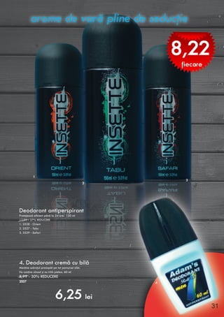 Deodorant antiperspirant
Protejează eficient până la 24 ore. 150 ml
12,99 - 37% REDUCERE
1. 3528 - Orient
2. 3527 - Tabu
3. 3529 - Safari
4. Deodorant cremă cu bilă
Menţine subraţul proaspăt pe tot parcursul zilei.
Nu conţine alcool şi nu irită pielea. 60 ml
8,99 - 30% REDUCERE
2007
arome de vară pline de seducţie
8,22
fiecare
2
1
3
6,25 lei
4
31
 