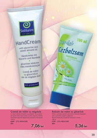 Cremă de mâini cu migdale
Cu uleiuri naturale din plante şi panthenol, este produsul
de îngrijire ideal pentru pielea uscată, crăpată a mâinilor.
Compoziţia specială regenerează, hrăneşte şi hidratează.
125 ml
9,60 - 27% REDUCERE
1214
7,06 lei
Balsam de mâini cu glicerină
Oferă o protecţie specială pieli mâinilor datorită compoziţiei
sale cu glicerină, muşeţel şi gălbenele.
Repară crăpăturile cauzate de înaintarea în vârstă.
100 ml
7,99 - 33% REDUCERE
2014
5,36 lei
39
 
