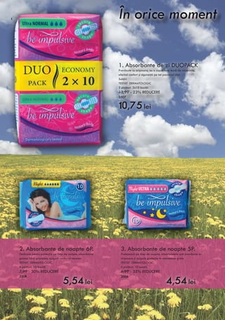 1. Absorbante de zi DUOPACK
Prevăzute cu aripioare, au o capacitate bună de absorbţie,
oferind confort şi siguranţă pe tot parcursul zilei.
Subţiri
TESTAT DERMATOLOGIC
3 picături. 2x10 bucăţi.
13,99 - 23% REDUCERE
3507
10,75 lei
2. Absorbante de noapte 6P.
Dedicate pentru protecţia pe timp de noapte, absorbante
groase fără aripioare, asigură confortul necesar.
TESTAT DERMATOLOGIC
6 picături. 10 bucăţi.
7,99 - 30% REDUCERE
3508
5,54 lei
3. Absorbante de noapte 5P.
Protejează pe timp de noapte, absorbantele sunt prevăzute cu
aripioare şi asigură protecţie în momentele grele.
TESTAT DERMATOLOGIC
5 picături. 10 bucăţi.
6,99 - 35% REDUCERE
3506
4,54 lei
1
2 3
40
 
