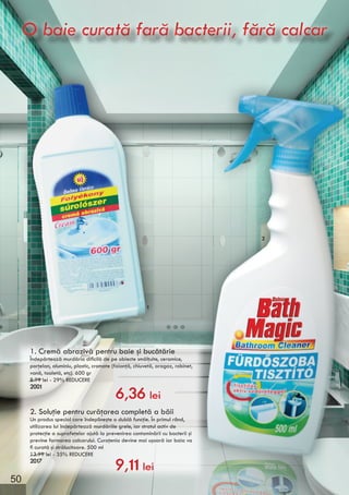 1. Cremă abrazivă pentru baie şi bucătărie
Îndepărtează murdăria dificilă de pe obiecte smălţuite, ceramice,
porţelan, aluminiu, plastic, cromate (faianţă, chiuvetă, aragaz, robinet,
vană, toaletă, etc). 600 gr
8.99 lei - 29% REDUCERE
2001
2. Soluţie pentru curăţarea completă a băii
Un produs special care îndeplineşte o dublă funcţie. În primul rând,
utilizarea lui îndepărtează murdăriile grele, iar stratul activ de
protecţie a suprafeţelor ajută la prevenirea contaminării cu bacterii şi
previne formarea calcarului. Curaţenia devine mai uşoară iar baia va
fi curată şi strălucitoare. 500 ml
13.99 lei - 35% REDUCERE
2017
6,36 lei
9,11 lei
1
2
O baie curată fară bacterii, fără calcarO baie curată fară bacterii, fără calcar
50
 