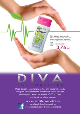 Mini balsam pentru mâini
Oferă o protecţie specială pentru mâini,
datorită compoziţiei sale cu glicerină,
muşeţel şi gălbenele care netezesc pielea.
50 ml
4,99 lei - 35% REDUCERE
2015
3,76 lei
Dacă doreşti să comanzi produse din această broşură,
te rugăm să ne contactezi telefonic la 0756.309.685
de Luni până Vineri între orele 10:00 - 17:00
sau intră pe siteul nostru:
www.divalifecosmetics.ro
ne găseşti şi pe Facebook la:
www.facebook.com/divalifecosmetics.ro
 