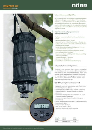 Subject to change | Retail prices (MSRP) include 19% VAT | Printed colors may differ slightly from the actual colors 11
KOMPAKT X42
Futterstreuer / Feeder
Collapsible Bag Feeder with Digital Timer
The feeder is great assistance when it comes to manage feed-
ing. It reliably spreads corn, cereals and more at pre-deﬁned
times so that the game gets used to the feeding. Best to avoid
damages caused by game animals (game gets distracted by
the feeding) and ideal for feeding in game reserves, at bait
sites and places. Well suited for wild boar, red deer, small
game, freeranging poultry and ﬁsh.
Up to 16 daily feeding times can be programmed
• Collapsible waterproof feed container made of solid Nylon
• Capacity 42 kg/approx. 40 liters
• Spreading width up to 6 m = 12m in diameter – depending
on weight and size of feed pieces and of the height of
positioning
• Operation via rechargeable Lead Acid Battery 6 V, 4,5 mA
– optionally available, see page 9
• Battery can be optionally be charged by a solar panel
(not included)
• Weight: without battery 1300 g, with 6 V PBQ battery 2040 g
• Dimensions H x W x L:
for transport 21 x 30 x 30 cm,
ready for use: 75 x 30 x 30 cm
• Two strong Nylon straps for safe mounting
Faltbarer Futterstreuer mit Digital Timer
Der Futterstreuer sind hilfreich beim Fütterungsmanagement.
So kann zuverlässig und zu festen Zeiten Futter, z.B. Mais,
Getreide u.a. ausgestreut werden und das Wild gewöhnt sich
daran. Ideal zur Vermeidung von Wildschäden (Ablenkfütte-
rung), zur Gehegefütterung, an der Kirrung und am Luderplatz.
Geeignet für: Schwarzwild, Rotwild, Niederwild, freilaufendes
Geﬂügel und Fische.
Digital Timer mit bis zu 16 programmbierbaren
Fütterungszeiten pro Tag
• Faltbarer wasserdichter Futterbehälter aus hochfestem
Nylon
• Fassungsvermögen 42 kg/ca. 40 Liter
• Streuweite ca. 6 m = 12 m im Durchmesser – abhängig von
Größe und Gewicht der Futterstücke und Höhe der Position-
ierung des Futterstreuers
• Betrieb über wiederaufladbare Blei-Batterie 6V, 4,5 mA
– optional erhältlich, siehe Seite 9
• Batterie kann optional mit Solarpanel geladen werden
(nicht im Lieferumfang enthalten)
• Gewicht: ohne Batterie: 1300 g, mit 6 V Bleibatterie: 2040 g
• Abmessungen H x B x L:
Transportzustand: 21 x 30 x 30 cm,
betriebsbereit: 75 x 30 x 30 cm
• 2 stabile Nylon-Laschen für sichere Aufhängung
Artikel Nr EAN 13 UVP €
Item No EAN 13 MSRP €
204389 4000461077876 119,00
 