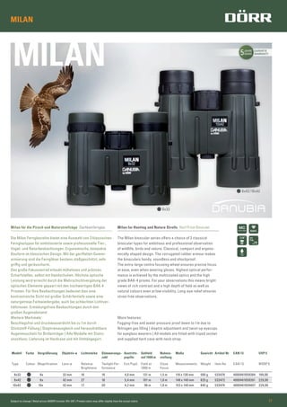 5JAHRE
YEARS
GARANTIE
WARRANTY
MILAN
BAK4
8x32
8x42/10x42
Subject to change | Retail prices (MSRP) include 19% VAT | Printed colors may differ slightly from the actual colors 17
MILAN
Milan für die Pirsch und Naturstreifzüge Dachkantfernglas
Die Milan Fernglasreihe bietet eine Auswahl von 3 klassischen
Fernglastypen für ambitionierte sowie professionelle Tier-,
Vogel- und Naturbeobachtungen. Ergonomische, kompakte
Bauform im klassischen Design. Mit der geriffelten Gummi-
armierung sind die Ferngläser bestens stoßgeschützt, sehr
griffig und geräuscharm.
Das große Fokussierrad erlaubt müheloses und präzises
Scharfstellen, selbst mit Handschuhen. Höchste optische
Leistung wird erreicht durch die Mehrschichtvergütung der
optischen Elemente gepaart mit den hochwertigen BAK-4
Prismen. Für Ihre Beobachtungen bedeutet dies eine
kontrastreiche Sicht mit großer Schärfentiefe sowie eine
naturgetreue Farbwiedergabe, auch bei schlechten Lichtver-
hältnissen. Ermüdungsfreie Beobachtungen durch den
großen Augenabstand.
Weitere Merkmale:
Beschlagsfrei und druckwasserdicht bis zu 1m durch
Stickstoff-Füllung | Dioptrienausgleich und herausdrehbare
Augenmuscheln für Brillenträger | Alle Modelle mit Stativ-
anschluss. Lieferung im Hardcase und mit Umhängegurt.
Milan for Hunting and Nature Strolls Roof Prism Binocular
The Milan binocular series offers a choice of 3 classical
binocular types for ambitious and professional observation
of wildlife, birds and nature. Classical, compact and ergono-
mically shaped design. The corrugated rubber armour makes
the binoculars handy, soundless and shockproof.
The extra-large centre focusing wheel ensures precise focus
at ease, even when wearing gloves. Highest optical perfor-
mance is achieved by the multicoated optics and the high
grade BAK-4 prisms. For your observations this means bright
views of rich contrast and a high depth of ﬁeld as well as
natural colours even at low visibility. Long-eye relief ensures
strain free observations.
More features:
Fogging-free and water pressure proof down to 1m due to
Nitrogen gas ﬁlling | dioptre adjustment and twist-up eyecups
for eyeglass wearers | All models are ﬁtted with tripod socket
and supplied hard case with neck strap.
Modell Farbe Vergrößerung Objektiv-ø Lichtstärke Dämmerungs-
zahl
Austritts-
pupille
Sehfeld
auf 1000 m
Nahein-
stellung
Maße Gewicht Artikel Nr EAN 13 UVP €
Type Colour Magniﬁcation Lens-ø Relative
Brightness
Twilight Per-
formance
Exit Pupil Field at
1000 m
Close
Focus
Measurements Weight Item No EAN 13 MSRP €
8x32 8x 32 mm 16 16 4,0 mm 131 m 1,5 m 116 x 130 mm 500 g 533470 4000461059384 199,00
8x42 8x 42 mm 27 18 5,4 mm 101 m 1,8 m 148 x 140 mm 625 g 533472 4000461059391 229,00
10x42 10x 42 mm 17 20 4,2 mm 96 m 1,8 m 153 x 140 mm 645 g 533474 4000461059407 229,00
 