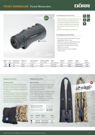 5JAHRE
YEARS
GARANTIE
WARRANTY
BAK4
POCKET MONOKULARE Pocket Monoculars
Modell Farbe Vergrößerung Objektiv-ø Austrittspupille Sehfeld auf 1000 m Maße Gewicht Artikel Nr EAN 13 UVP €
Type Colour Magniﬁcation Lens-ø Exit Pupil Field at 1000 m Measurements Weight Item No EAN 13 MSRP €
8x25 8x 25 mm 3,1 mm 122 m 113 x 51 mm 160 g 538510 4000461058110 59,00
10x25 10x 25 mm 2,5 mm 101 m 113 x 51 mm 160 g 538512 4000461058585 64,00
Pocket Monokulare 8x25 | 10x25
• Sehr kompaktes und griffiges Monokular mit
stoßfester schwarzer Gummiarmierung
• Leistungsstarke Optik mit BAK-4 Prismen
mit Phasen- und Mehrschichtvergütung.
• Beschlagsfrei und wasserdicht bis 1,5 m
(3 min)
• Inklusive Handschlaufe und Nylonetui
MyMiggö Strap & Wrap
Fernglastragegurt
Weltneuheit – Der erste Fernglastragegurt,
der sich in eine Schutztasche verwandelt
und das in nur 2 Sekunden. Passend für alle
Dachkant- und Porroprismen-Ferngläser bis
zu Typ 10x42.
Bestens geeignet zum Transport im Rucksack
oder anderem Gepäck. Materialmix: Neopren
und weiches Lycra®. 150g leicht und komfor-
tabel zu Tragen mit Nackenpolster. Befesti-
gung über die Ösen am Fernglas. Lieferbar in
elegantem Schwarz und Camouﬂage.
Pocket Monoculars 8x25 | 10x25
• Extremely compact handy monocular with
rugged black rubber armour
• High performing optics with BAK-4 prisms
with phase coating and Multicoating
• Fogging-free and water pressure proof
down to 1,5 m (3 min)
• Supplied with wrist strap and Nylon
carrying case
MyMiggö Strap & Wrap
Binocular Strap
The world’s ﬁrst binocular strap that morphs
into a protective case within 2 seconds only.
Suitable for roof prism and porro rism bino-
culars up to a type of 10x42.
Ideal for transportation in a backpack or other
luggage. Material blend of Neopren and soft
Lycra®. Lightweight 150 g and comfortable
to carry due to neck padding. Attaches to
the binocular’s connecting loop. Available in
elegant black or camouﬂage design.
Farbe Artikel Nr EAN 13 UVP €
Colour Item No EAN 13 MSRP €
BNCBB20 7290107830386 54,99
BNCCM20 7290107830393 54,99
Maximale Fernglas-Größe (H x B x T mm)
/ Maximum Binocular Size (H x W x D mm)
Dachkant Prismen / Roof Prism 155 x 140 x 60
Porro Prismen / Porro Prism 140 x 170 x 70
8x25/10x25
Subject to change | Retail prices (MSRP) include 19% VAT | Printed colors may differ slightly from the actual colors 19
 