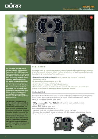 WILDCAM
Überwachungskamera / Surveillance Camera
02 Version 03/2015
Die WildSnap & WildCam Kameras
zeichnen sich durch besonders große
Reichweiten vom IR LED Blitz und vom
Bewegungsmelder aus und haben sensa-
tionell kurze Auslösezeiten. Die „Reduce
Blur“ Technolologie der WildCam Serie
verhindert Bewegungsunschärfen.
Die Kameras erfassen das Geschehen
blitzschnell und liefern gestochen
scharfe und kontrastreiche Aufnahmen.
Mit 3 voreingestellten „Quick-Set“
Programmen sind die Kameras sofort
einsatzbereit. Zum vielseitigen Einsatz
können sie auch frei programmiert
werden. Spritzwassergeschützte
Gehäuse nach IP54. Lieferung inklusive
Befestigungsgurt.
WildCam Black IR X42
Sophisticated features for demanding users! The totally invisible IR ﬂash and the extremely fast trigger time
provide exciting recordings! Brilliant color shots in the daylight, black and white shots in the darkness.
Perfect for light sensitive animals or human beings.
• 42 High performance Black Vision IR LEDs 940 nm for perfect & totally invisible illumination,
ﬂash range up to 30 m
• Motion sensor range: 45˚, approx.18 m
• Ultra-fast response and trigger time of 0,5 s
• Resolution photos max. 8 MP, video resolution HD 1280 x 720/720 x 480 pixels
• Image and video recordings, 1- 9 images per activation or 5 - 180 s video with audio, continuous shooting
• Display of date, time, temperature & moon phase on every image
WildCam Black IR X42
Ausgereifte Technik für Anspruchsvolle! Mit einem völlig unsichtbareren IR Blitz & eine ultrakurze Auslösezeit
erhalten Sie spannende Aufnahmen! Scharfe & brillante Farbaufnahmen bei Tag, Schwarzweißaufnahmen bei
Nacht. Perfekt für lichtempﬁndliche Tiere oder Menschen.
• 42 Hochleistungs-IR Black-Vision LEDs 940 nm für perfekte & völlig unsichtbare Ausleuchtung,
Reichweite bis zu 30 m
• Erfassungsbereich Bewegungssensor 45˚, ca.18 m
• Ultra schnelle Reaktions- & Auslösezeit von 0,5 s
• Auflösung Foto max. 8 MP, Video HD 1280 x 720/ 720 x 480 Pixel
• Bild- oder Videoaufnahmen, 1 - 9 Bilder pro Auslösung oder 5 - 180 s Video mit Ton, Serienbildfunktion
• Datum, Uhrzeit, Temperatur & Mondphase werden auf jedem Bild angezeigt
The WildSnap & WildCam cameras
feature extremely wide ranges of both
IR LED ﬂash and motion sensor as well
as sensational fast trigger times. The
WildCam series is additionally ﬁtted
with Reduce blur technology to eliminate
image blur caused by movements. The
cameras capture events extremely fast
and provide sharp images of rich con-
trasts. 3 pre-set “Quick-Set“programs
make the cameras ready for instant use
and also allow free programming for
versatile usage. Splash water protected
housing as per IP54. Supplied with
ﬁxing belt.
max.
32 GB
Spritzwasserschutz
Splash Water Proof
IP54
42 BLACK
VISION LEDs
 