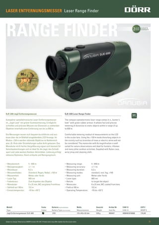 2JAHRE
YEARS
GARANTIE
WARRANTY
RANGE FINDER
Subject to change | Retail prices (MSRP) include 19% VAT | Printed colors may differ slightly from the actual colors 21
DJE-600 Jagd Entfernungsmesser
Kompakter optoelektronische Laser-Entfernungsmesser
im „Jagd-Look” mit grüner Gummiarmierung. Ermöglicht
schnelles und präzises Messen von Distanzen zu stehenden
Objekten innerhalb einer Entfernung von bis zu 600 m.
Die Messungen lassen sich bequem durchführen und aus-
lesen über die im Bildfeld eingeblendete LCD Anzeige. Im
Modus >150 m werden störende Objektive im Nahbereich
wie z.B. Äste oder Stromleitungen außer Acht gelassen. Das
Monokular mit 6-facher Vergrößerung eignet sich bestens für
Naturbeobachtungen und ist ideal für die Jagd, den Schieß-
sport und viele weitere Outdoor-Aktivitäten. Lieferung erfolgt
inklusive Nylonetui, Hand-schlaufe und Reinigungstuch.
DJE-600 Laser Range Finder
The compact optoelectronic laser range comes in a „hunter’s
look” with green rubber armour. It allows fast and precise
metering of distances to static objects within a range of up
to 600 m.
Comfortable metering readout of measurements on the LCD
in the ocular lens. Using the >150 m mode disturbing objects in
the vicinity such as branches of trees or electric wires will not
be considered. The monocular with 6x magniﬁcation is well
suited for nature observations and ideal for hunters, riﬂemen
and many other outdoor activities. Supplied with Nylon case,
wrist strap and cleaning cloth.
Modell Farbe Batterie (nicht enthalten) Maße Gewicht Artikel Nr EAN 13 UVP €
Type Colour Battery Type (not included) Measurements Weight Item No EAN 13 MSRP €
Jagd Entfernungsmesser DJE-600 CR2 115 x 40 x 42 mm 220 g 900407 4000461078088 179,00
• Messbereich: 5 - 600 m
• Messgenauigkeit: +/- 1 m
• Messdauer: 0,3 s
• Messmethoden: Standard, Regen, Nebel, >150 m
• Messeinheit: Meter oder Yards
• Laser Typ: 905 nm
• Fadenkreuz: Zum Anpeilen des Objekts
• Monokular: 6 x 25 mm; MC vergütete Frontlinse
• Sehfeld auf 100 m: 122 m
• Einsatztemperatur: -10 bis +50˚C
• Measuring range: 5 - 600 m
• Measuring accuracy: +/- 1 m
• Measuring duration: 0,3 s
• Measuring modes: standard, rain, fog, >150
• Measuring unit: Meter oder Yards
• Laser type: 905 nm
• Reticle: to target the object
• Monocular: 6 x 25 mm; MC coated front lens
• Field at 100 m: 122 m
• Operating Temperature: -10 bis +50˚C
LASER ENTFERNUNGSMESSER Laser Range Finder
 