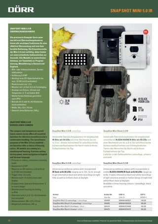 SNAPSHOT MINI 5.0 IR
SNAPSHOT MINI 5.0 IR
ÜBERWACHUNGSKAMERA
Die preiswerte Kompakt-Serie unter
den Infrarot Überwachungskameras
bietet alle wichtigen Funktionen für eine
effektive Überwachung und eine kom-
fortable Bedienung. Die Einsatzbereiche
der Mini 5.0 sind vielfältig, daher bieten
wir unterschiedliche Gehäusefarben zur
Auswahl. Alle Modelle im wetterfesten
Gehäuse, mit Tastenfeld zur Program-
mierung. Menüführung in Deutsch und
Englisch.
• Bild- oder Videoaufnahmen, Serien-
bildfunktion
• Auflösung 5.0 MP
• Benötigt eine SD-Speicherkarte bis
max. 32 GB (nicht enthalten)
• Reaktionszeit nur 1,3 s
• Monitor mit 1,4 Zoll /3,5 cm Farbdisplay
• Anzeige von Datum, Uhrzeit und
Temperatur in ˚C auf jedem Bild
• Wetterfestes Gehäuse geschützt
nach IP54
• Betrieb mit 4 oder 8 x AA Batterien
(nicht enthalten)
• Maße: 98 x 125 x 70 mm
• Gewicht ohne Batterien: 248 g
SNAPSHOT MINI 5.0 IR
SURVEILLANCE CAMERA
The compact and inexpensive surveil-
lance camera series offers all essential
functions for effective surveillance and a
comfortable handling. The surveillance
purposes of the Mini 5.0 are manifold –
we therefore offer a choice of housing
colors. All models are coming in a
weatherproof housing. Function setting
via key panel, menu navigation in English
and German language.
• Pictures or videos, continuous shooting
mode
• Resolution 5.0 MP
• Requires an SD memory card with up
to 32 GB (not included)
• Trigger time 1,3 s only
• Monitor with 1,4 inch/3,5 cm color
display
• Displays time, date and temperature ˚C
on every image
• Weatherproof housing according
to IP54
• Operation with 4, 8 or 12 x AA batteries
(not included)
• Measurements: 98 x 125 x 70 mm
• Weight w/o batteries: 248 g
Irrtum und Änderungen vorbehalten | Preise inkl. der gesetzlichen MwSt. | Farbabweichungen sind drucktechnisch bedingt08
Artikel Artikel Nr EAN 13 UVP €
Item Item No EAN 13 MSRP €
SnapShot Mini 5.0 camouﬂage / camouﬂage 204404 4000461062827 149,00
SnapShot Mini Black 5.0 camouﬂage / camouﬂage 204405 4000461062834 165,00
SnapShot Mini Black 5.0 schwarz / black 204476 4000461074486 165,00
SnapShot Mini Black 5.0 weiss / white 204475 4000461074479 165,00
max.
32 GB
Spritzwasserschutz
Splash Water Proof
IP54
40 BLACK
VISION LEDs28 IR
LEDs
SnapShot Mini 5.0 IR camouﬂage
Universelle Überwachungskamera mit eingebautem
IR-Blitz mit 28 LEDs und einer Reichweite von bis
zu 12 m – absolut ausreichend für aufschlussreiche
Schwarzweißaufnahmen bei Nacht sowie brillante
Farbaufnahmen bei Tag.
SnapShot Mini Black 5.0 IR
Universelle Überwachungskamera mit eingebautem
unsichtbaren BLACK VISION IR-Blitz mit 40 LEDs und
einer Reichweite von bis zu 8 m. Für aufschlussreiche
Schwarzweißaufnahmen von lichtempﬁndlichen
Tieren oder Menschen bei Nacht und brillante
Farbaufnahmen bei Tag.
Lieferbar in den Gehäusefarben camouﬂage, schwarz
und weiß
SnapShot Mini 5.0 IR camouﬂage
Universal surveillance camera with incorporated
IR flash with 28 LEDs ranging up to 12m, by far enough
to get informative black and white recordings at night
time as well as brilliant shots at daylight.
SnapShot Mini Black 5.0 IR
Universal surveillance camera with incorporated in-
visible BLACK VISION IR flash with 40 LEDs ranges up
to 8m. It takes informative black and white recordings
of light sensitive animals or human beings at night time
and brilliant shots at daylight.
Available in three housing colours: camouflage, black
and white.
 